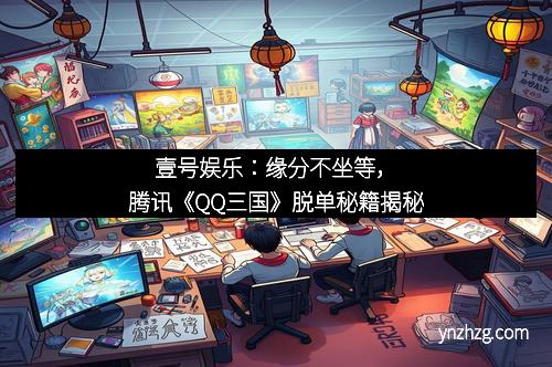壹号娱乐：缘分不坐等，腾讯《QQ三国》脱单秘籍揭秘