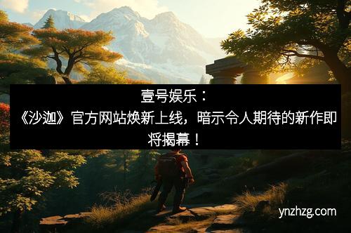 壹号娱乐：《沙迦》官方网站焕新上线，暗示令人期待的新作即将揭幕！