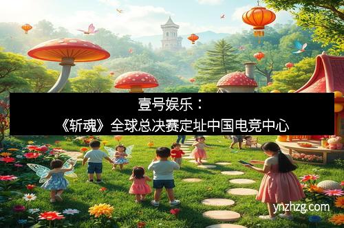 壹号娱乐：《斩魂》全球总决赛定址中国电竞中心